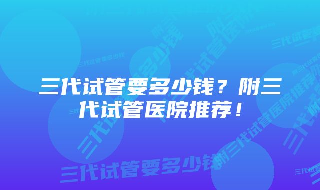 三代试管要多少钱？附三代试管医院推荐！