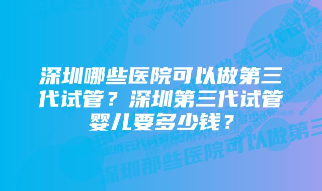 深圳哪些医院可以做第三代试管？深圳第三代试管婴儿要多少钱？