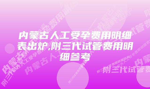 内蒙古人工受孕费用明细表出炉,附三代试管费用明细参考