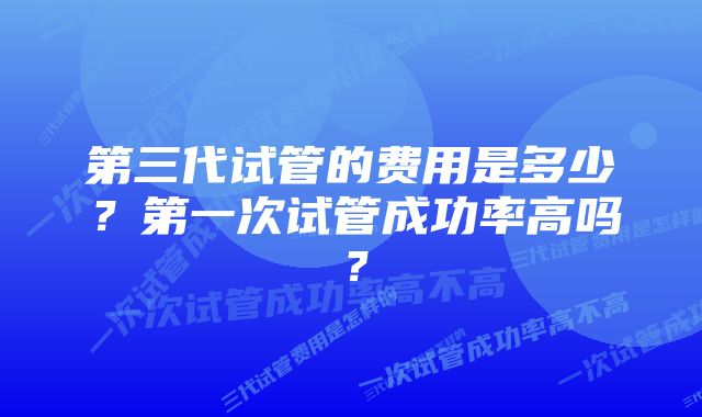 第三代试管的费用是多少？第一次试管成功率高吗？