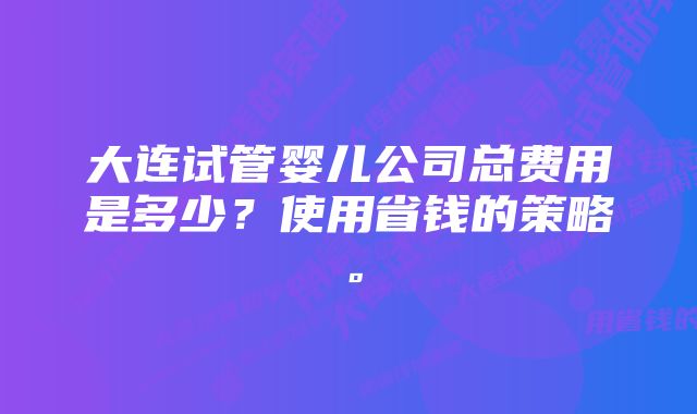 大连试管婴儿公司总费用是多少？使用省钱的策略。