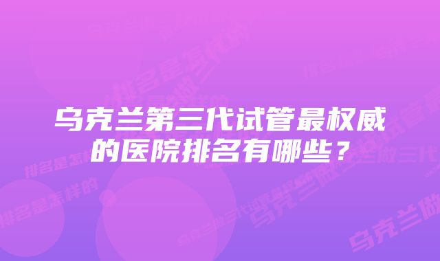 乌克兰第三代试管最权威的医院排名有哪些？