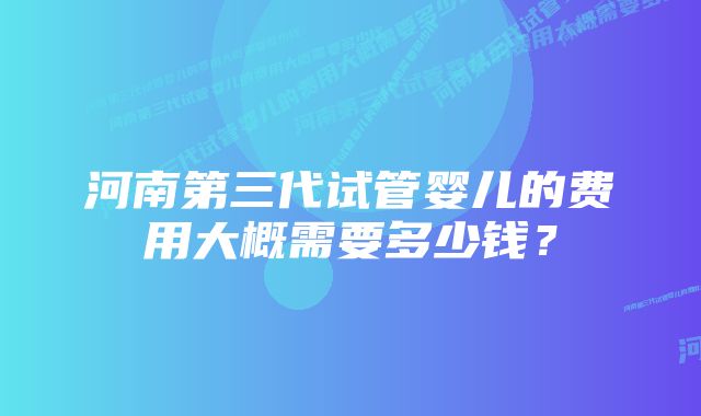 河南第三代试管婴儿的费用大概需要多少钱？