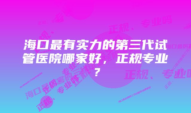 海口最有实力的第三代试管医院哪家好，正规专业？