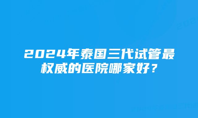 2024年泰国三代试管最权威的医院哪家好？