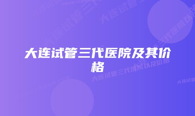 大连试管三代医院及其价格