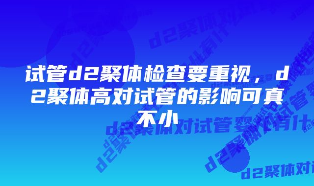 试管d2聚体检查要重视，d2聚体高对试管的影响可真不小