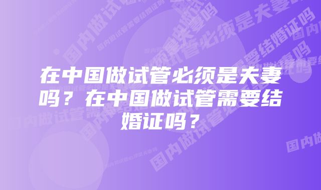 在中国做试管必须是夫妻吗？在中国做试管需要结婚证吗？