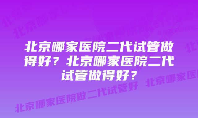 北京哪家医院二代试管做得好？北京哪家医院二代试管做得好？