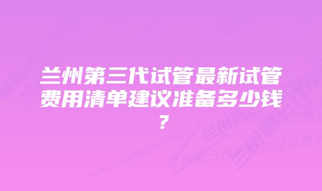 兰州第三代试管最新试管费用清单建议准备多少钱？