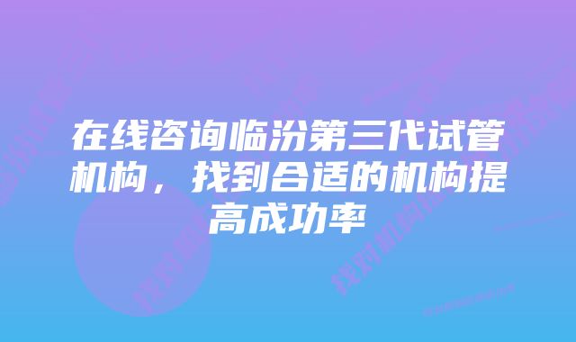 在线咨询临汾第三代试管机构，找到合适的机构提高成功率