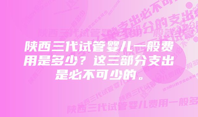 陕西三代试管婴儿一般费用是多少？这三部分支出是必不可少的。