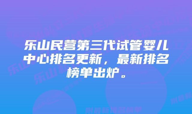 乐山民营第三代试管婴儿中心排名更新，最新排名榜单出炉。