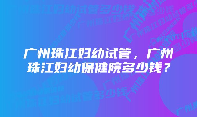 广州珠江妇幼试管，广州珠江妇幼保健院多少钱？