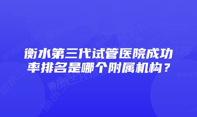 衡水第三代试管医院成功率排名是哪个附属机构？