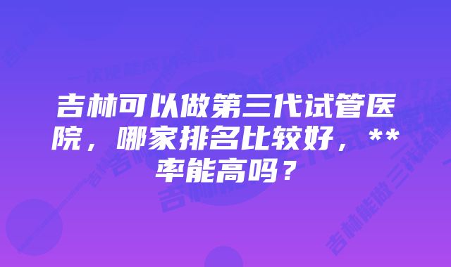 吉林可以做第三代试管医院，哪家排名比较好，**率能高吗？