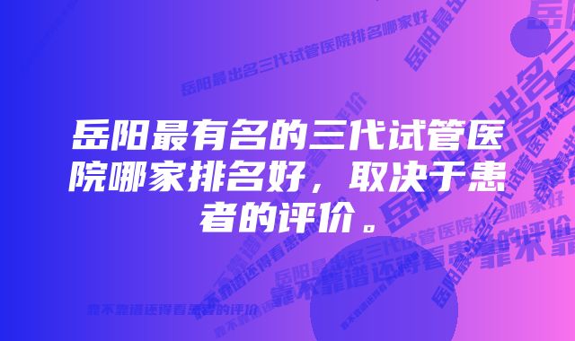 岳阳最有名的三代试管医院哪家排名好，取决于患者的评价。