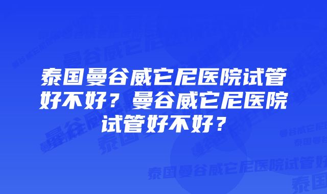 泰国曼谷威它尼医院试管好不好？曼谷威它尼医院试管好不好？