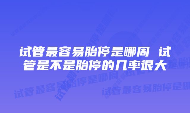 试管最容易胎停是哪周 试管是不是胎停的几率很大