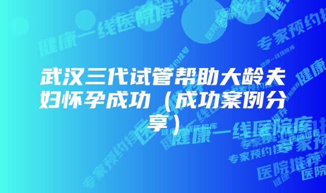 武汉三代试管帮助大龄夫妇怀孕成功（成功案例分享）