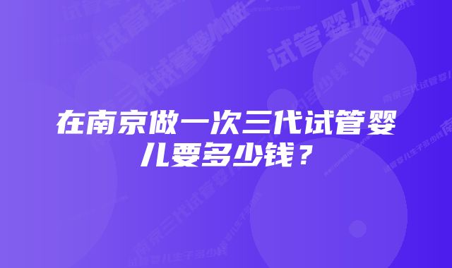 在南京做一次三代试管婴儿要多少钱？