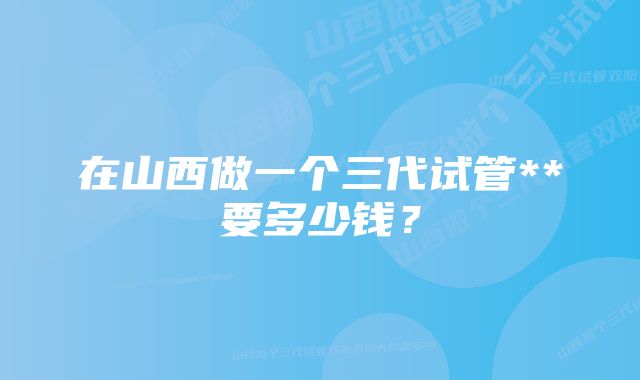 在山西做一个三代试管**要多少钱？