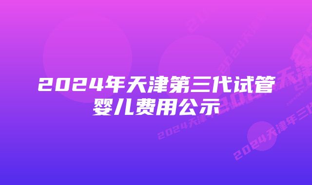 2024年天津第三代试管婴儿费用公示