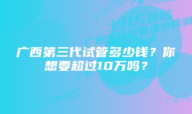 广西第三代试管多少钱？你想要超过10万吗？