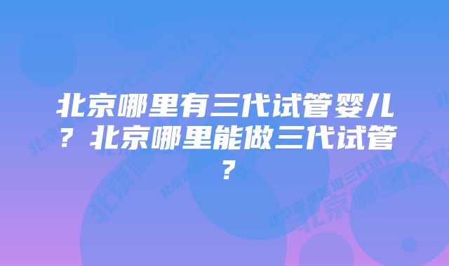 北京哪里有三代试管婴儿？北京哪里能做三代试管？