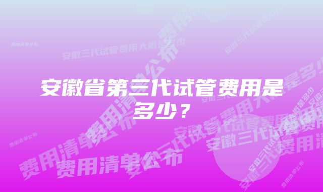 安徽省第三代试管费用是多少？