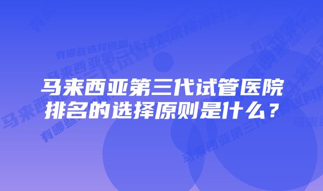 马来西亚第三代试管医院排名的选择原则是什么？