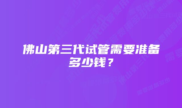 佛山第三代试管需要准备多少钱？