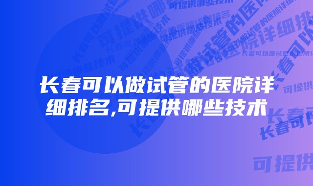 长春可以做试管的医院详细排名,可提供哪些技术