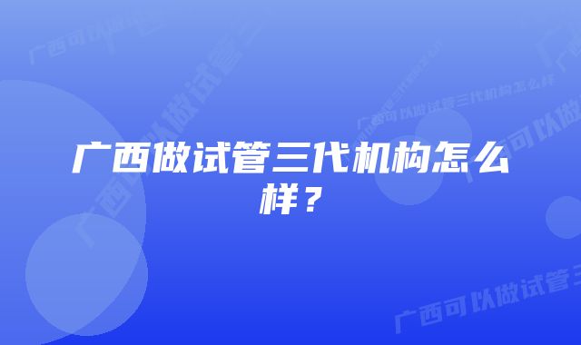 广西做试管三代机构怎么样？