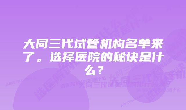 大同三代试管机构名单来了。选择医院的秘诀是什么？