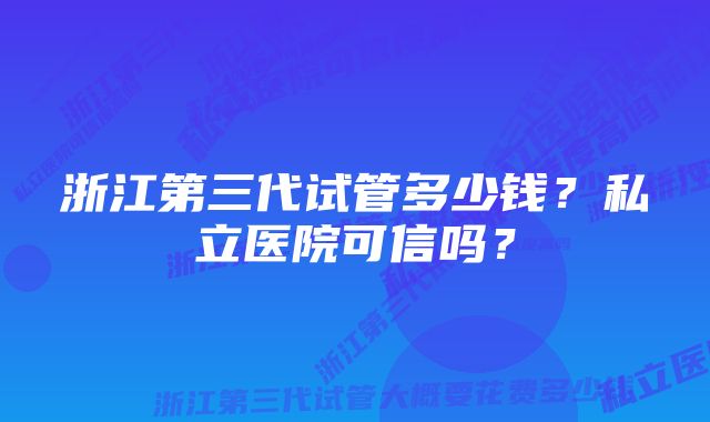 浙江第三代试管多少钱？私立医院可信吗？