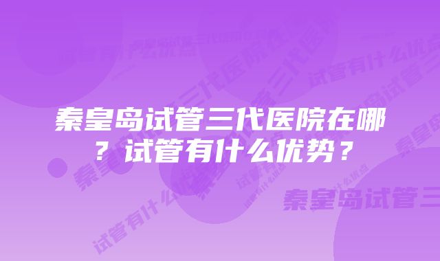 秦皇岛试管三代医院在哪？试管有什么优势？