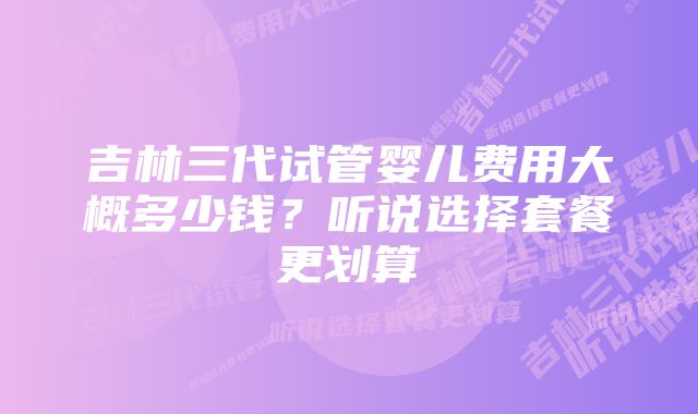 吉林三代试管婴儿费用大概多少钱？听说选择套餐更划算