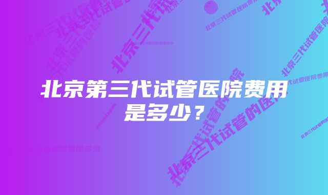 北京第三代试管医院费用是多少？