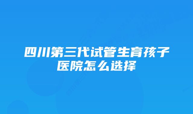 四川第三代试管生育孩子医院怎么选择