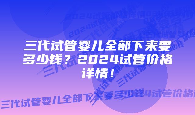 三代试管婴儿全部下来要多少钱？2024试管价格详情！