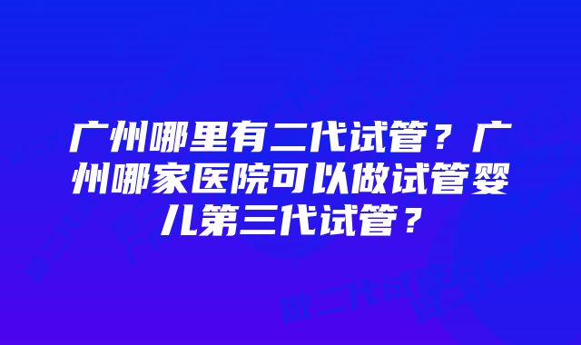 广州哪里有二代试管？广州哪家医院可以做试管婴儿第三代试管？