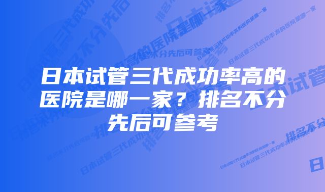 日本试管三代成功率高的医院是哪一家？排名不分先后可参考