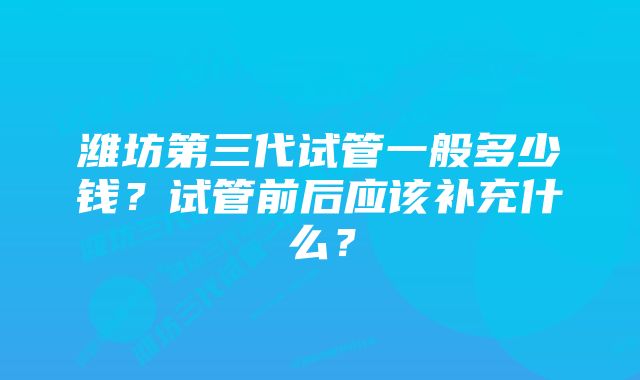 潍坊第三代试管一般多少钱？试管前后应该补充什么？