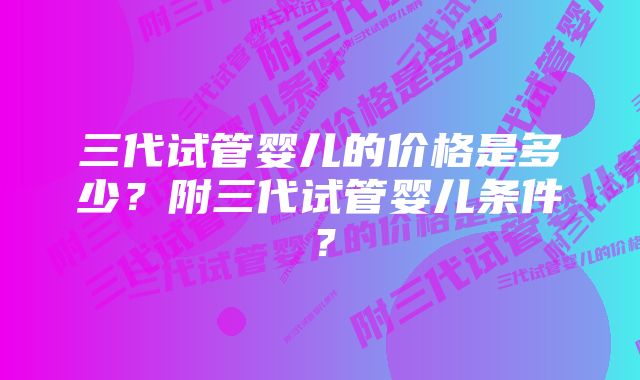 三代试管婴儿的价格是多少？附三代试管婴儿条件？