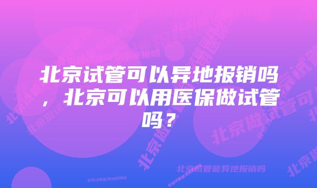 北京试管可以异地报销吗，北京可以用医保做试管吗？