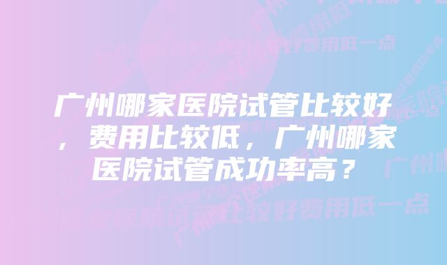 广州哪家医院试管比较好，费用比较低，广州哪家医院试管成功率高？