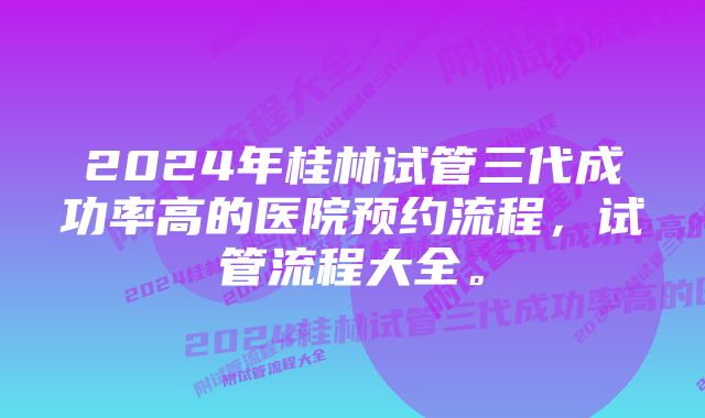 2024年桂林试管三代成功率高的医院预约流程，试管流程大全。