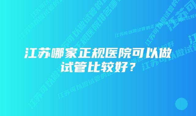 江苏哪家正规医院可以做试管比较好？