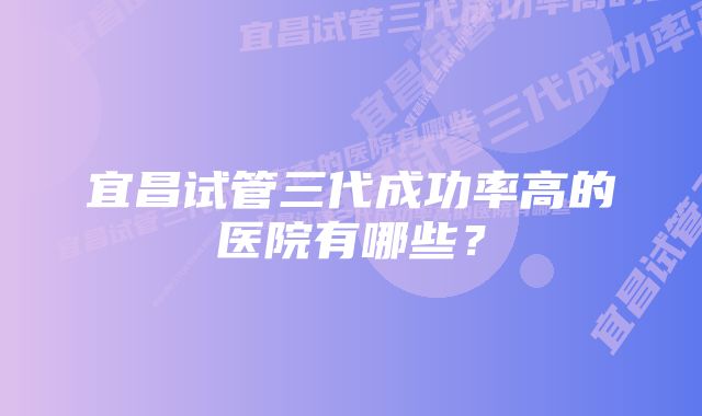 宜昌试管三代成功率高的医院有哪些？